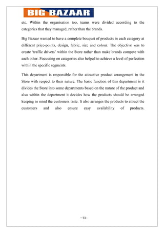 etc. Within the organisation too, teams were divided according to the
categories that they managed, rather than the brands.

Big Bazaar wanted to have a complete bouquet of products in each category at
different price-points, design, fabric, size and colour. The objective was to
create ‘traffic drivers’ within the Store rather than make brands compete with
each other. Focussing on categories also helped to achieve a level of perfection
within the specific segments.

This department is responsible for the attractive product arrangement in the
Store with respect to their nature. The basic function of this department is it
divides the Store into some departments based on the nature of the product and
also within the department it decides how the products should be arranged
keeping in mind the customers taste. It also arranges the products to attract the
customers     and     also      ensure      easy   availability   of   products.




                                         - 53 -
 