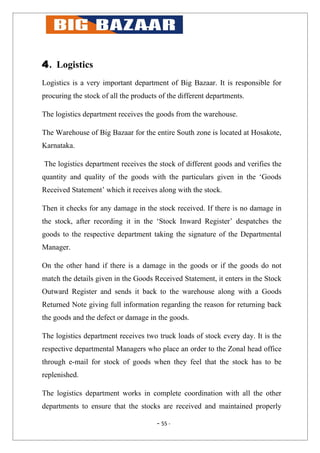 4. Logistics
Logistics is a very important department of Big Bazaar. It is responsible for
procuring the stock of all the products of the different departments.

The logistics department receives the goods from the warehouse.

The Warehouse of Big Bazaar for the entire South zone is located at Hosakote,
Karnataka.

The logistics department receives the stock of different goods and verifies the
quantity and quality of the goods with the particulars given in the ‘Goods
Received Statement’ which it receives along with the stock.

Then it checks for any damage in the stock received. If there is no damage in
the stock, after recording it in the ‘Stock Inward Register’ despatches the
goods to the respective department taking the signature of the Departmental
Manager.

On the other hand if there is a damage in the goods or if the goods do not
match the details given in the Goods Received Statement, it enters in the Stock
Outward Register and sends it back to the warehouse along with a Goods
Returned Note giving full information regarding the reason for returning back
the goods and the defect or damage in the goods.

The logistics department receives two truck loads of stock every day. It is the
respective departmental Managers who place an order to the Zonal head office
through e-mail for stock of goods when they feel that the stock has to be
replenished.

The logistics department works in complete coordination with all the other
departments to ensure that the stocks are received and maintained properly

                                       - 55 -
 