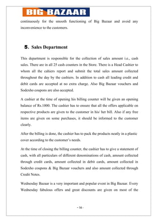 continuously for the smooth functioning of Big Bazaar and avoid any
inconvenience to the customers.




  5. Sales Department

This department is responsible for the collection of sales amount i.e., cash
sales. There are in all 25 cash counters in the Store. There is a Head Cashier to
whom all the cahiers report and submit the total sales amount collected
throughout the day by the cashiers. In addition to cash all leading credit and
debit cards are accepted at no extra charge. Also Big Bazaar vouchers and
Sodexho coupons are also accepted.

A cashier at the time of opening his billing counter will be given an opening
balance of Rs.1000. The cashier has to ensure that all the offers applicable on
respective products are given to the customer in his/ her bill. Also if any free
items are given on some purchases, it should be informed to the customer
clearly.

After the billing is done, the cashier has to pack the products neatly in a plastic
cover according to the customer’s needs.

At the time of closing the billing counter, the cashier has to give a statement of
cash, with all particulars of different denominations of cash, amount collected
through credit cards, amount collected in debit cards, amount collected in
Sodexho coupons & Big Bazaar vouchers and also amount collected through
Credit Notes.

Wednesday Bazaar is a very important and popular event in Big Bazaar. Every
Wednesday fabulous offers and great discounts are given on most of the



                                        - 56 -
 