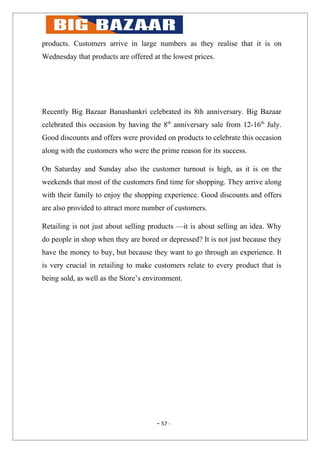 products. Customers arrive in large numbers as they realise that it is on
Wednesday that products are offered at the lowest prices.




Recently Big Bazaar Banashankri celebrated its 8th anniversary. Big Bazaar
celebrated this occasion by having the 8th anniversary sale from 12-16th July.
Good discounts and offers were provided on products to celebrate this occasion
along with the customers who were the prime reason for its success.

On Saturday and Sunday also the customer turnout is high, as it is on the
weekends that most of the customers find time for shopping. They arrive along
with their family to enjoy the shopping experience. Good discounts and offers
are also provided to attract more number of customers.

Retailing is not just about selling products —it is about selling an idea. Why
do people in shop when they are bored or depressed? It is not just because they
have the money to buy, but because they want to go through an experience. It
is very crucial in retailing to make customers relate to every product that is
being sold, as well as the Store’s environment.




                                      - 57 -
 