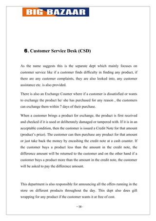6. Customer Service Desk (CSD)


As the name suggests this is the separate dept which mainly focuses on
customer service like if a customer finds difficulty in finding any product, if
there are any customer complaints, they are also looked into, any customer
assistance etc. is also provided.

There is also an Exchange Counter where if a customer is dissatisfied or wants
to exchange the product he/ she has purchased for any reason , the customers
can exchange them within 7 days of their purchase.

When a customer brings a product for exchange, the product is first received
and checked if it is used or deliberately damaged or tampered with. If it is in an
acceptable condition, then the customer is issued a Credit Note for that amount
(product’s price). The customer can then purchase any product for that amount
or just take back the money by encashing the credit note at a cash counter. If
the customer buys a product less than the amount in the credit note, the
difference amount will be returned to the customer and on the other hand if a
customer buys a product more than the amount in the credit note, the customer
will be asked to pay the difference amount.



This department is also responsible for announcing all the offers running in the
store on different products throughout the day. This dept also does gift
wrapping for any product if the customer wants it at free of cost.

                                       - 58 -
 