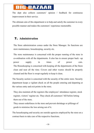 The dept also collects customers’ opinion / feedback for continuous
improvement in their service.

The ultimate aim of this department is to help and satisfy the customer in every
possible manner and makes the customers’ experience memorable.




  7. Administration

 The Store administration comes under the Store Manager. Its functions are
 store maintenance, housekeeping, security etc.

 The store maintenance is concerned with the proper running of the store in
 co-ordination with all the departments. It also has to ensure proper back –up
 power         supply         in        times         of        power          cuts.
 The Housekeeping is concerned with keeping all the departments of the Store
 clean and neat all the time. Covers and other wastes should be properly
 cleaned and the floor is swept regularly to keep it clean.

The Security section is concerned with the security of the entire store. Security
department keeps a vigilant check on all the people entering and departing at
the various entry and exit points in the store.

 They also maintain all the registers like employees’ attendance register, stock
 register, visitors’ register etc. They check all customers’ bill before letting
 them out of the store.
 They ensure orderliness in the store and prevent shrinkage or pilferage of
 goods to minimise the loss arising out of it.

The housekeeping and security are outside agencies employed by the store on a
contract basis to take care of the respective functions.


                                        - 59 -
 