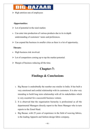  High attrition rate of employees



    Opportunities:

 Lot of potential in the rural market.

    Can enter into production of various products due to its in depth
     understanding of customers’ tastes and preferences.

 Can expand the business in smaller cities as there is a lot of opportunity.

 Threats:

    High business risk involved.

 Lot of competitors coming up to tap the market potential.

 Margin of business reducing all the time.

                                    Chapter-7:

                          Findings & Conclusions


     1.   Big Bazaar is undoubtedly the number one retailer in India. It has built a
          very emotional and cordial relationship with its customers. It is also very
          intending to build long term relationship with all its stakeholders which
          is very essential for a successful business venture.
     2. It is observed that the organisation hierarchy is professional as all the
          departmental Managers directly report to the Store Manager who in turn
          reports to the Zonal Head.
     3.   Big Bazaar, with 25 years of experience in the field of weaving fabrics,
          is the leading Apparels and fashion design fabric company.

                                          - 61 -
 