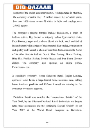 segment of the Indian consumer market. Headquartered in Mumbai,
 the company operates over 12 million square feet of retail space,
 has over 1000 stores across 71 cities in India and employs over
 35,000 people.

The company’s leading formats include Pantaloons, a chain of
fashion outlets, Big Bazaar, a uniquely Indian hypermarket chain,
Food Bazaar, a supermarket chain, blends the look, touch and feel of
Indian bazaars with aspects of modern retail like choice, convenience
and quality and Central, a chain of seamless destination malls. Some
of its other formats include Depot, Shoe Factory, Brand Factory,
Blue Sky, Fashion Station, Mobile Bazaar and Star Sitara (Beauty
clinic).     The        company   also      operates   an    online   portal,
Futurebazaar.com.


A subsidiary company, Home Solutions Retail (India) Limited,
operates Home Town, a large-format home solutions store, selling
home furniture products and E-Zone focused on catering to the
consumer electronics segment.


 Pantaloon Retail was awarded the ‘International Retailer’ of the
Year 2007, by the US-based National Retail Federation, the largest
retail trade association and the ‘Emerging Market Retailer’ of the
Year       2007    at    the   World     Retail   Congress   in   Barcelona.



                                         - 8-
 