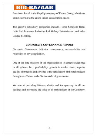 Pantaloon Retail is the flagship company of Future Group, a business
group catering to the entire Indian consumption space.


The group’s subsidiary companies include, Home Solutions Retail
India Ltd, Pantaloon Industries Ltd, Galaxy Entertainment and Indus
League Clothing.


             CORPORATE GOVERNANCE REPORT
Corporate Governance indicates transparency, accountability and
reliability on any organisation.


One of the core missions of the organisation is to achieve excellence
in all spheres, be it profitability, growth in market share, superior
quality of products and services to the satisfaction of the stakeholders
through an efficient and effective code of governance.


We aim at providing fairness, clarity and transparency in all our
dealings and increasing the value of all stakeholders of the Company.




                                   - 9-
 