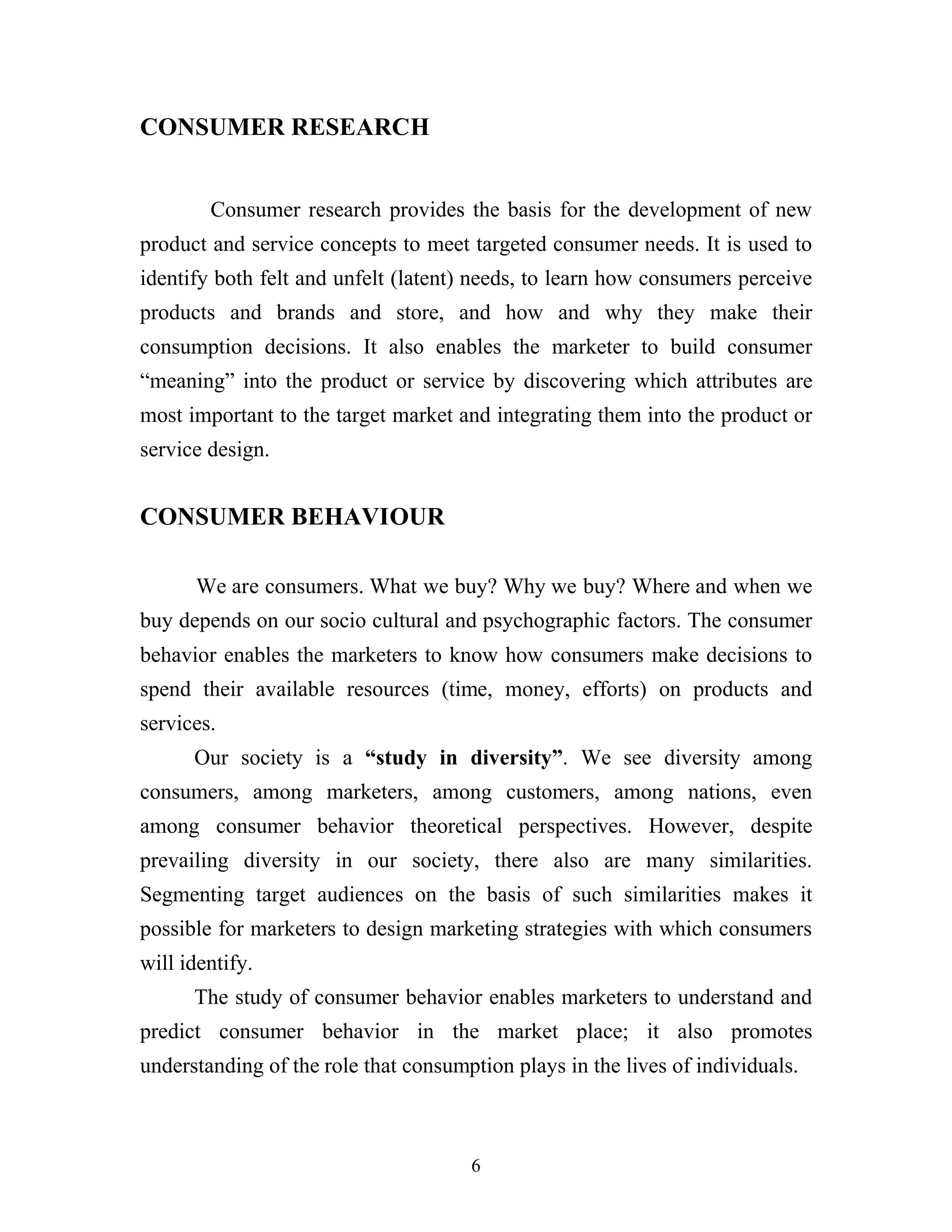 6
CONSUMER RESEARCH
Consumer research provides the basis for the development of new
product and service concepts to meet targeted consumer needs. It is used to
identify both felt and unfelt (latent) needs, to learn how consumers perceive
products and brands and store, and how and why they make their
consumption decisions. It also enables the marketer to build consumer
“meaning” into the product or service by discovering which attributes are
most important to the target market and integrating them into the product or
service design.
CONSUMER BEHAVIOUR
We are consumers. What we buy? Why we buy? Where and when we
buy depends on our socio cultural and psychographic factors. The consumer
behavior enables the marketers to know how consumers make decisions to
spend their available resources (time, money, efforts) on products and
services.
Our society is a “study in diversity”. We see diversity among
consumers, among marketers, among customers, among nations, even
among consumer behavior theoretical perspectives. However, despite
prevailing diversity in our society, there also are many similarities.
Segmenting target audiences on the basis of such similarities makes it
possible for marketers to design marketing strategies with which consumers
will identify.
The study of consumer behavior enables marketers to understand and
predict consumer behavior in the market place; it also promotes
understanding of the role that consumption plays in the lives of individuals.
 