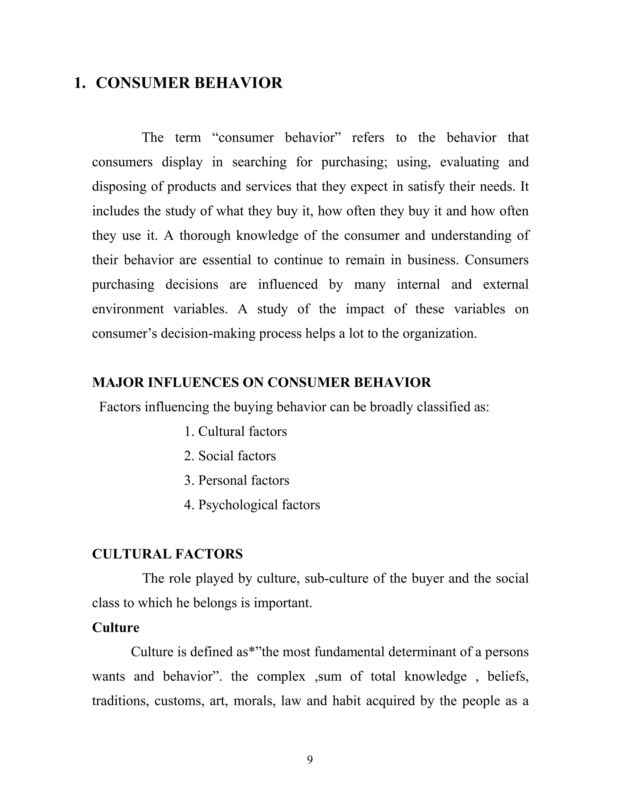 9
1. CONSUMER BEHAVIOR
The term “consumer behavior” refers to the behavior that
consumers display in searching for purchasing; using, evaluating and
disposing of products and services that they expect in satisfy their needs. It
includes the study of what they buy it, how often they buy it and how often
they use it. A thorough knowledge of the consumer and understanding of
their behavior are essential to continue to remain in business. Consumers
purchasing decisions are influenced by many internal and external
environment variables. A study of the impact of these variables on
consumer’s decision-making process helps a lot to the organization.
MAJOR INFLUENCES ON CONSUMER BEHAVIOR
Factors influencing the buying behavior can be broadly classified as:
1. Cultural factors
2. Social factors
3. Personal factors
4. Psychological factors
CULTURAL FACTORS
The role played by culture, sub-culture of the buyer and the social
class to which he belongs is important.
Culture
Culture is defined as*”the most fundamental determinant of a persons
wants and behavior”. the complex ,sum of total knowledge , beliefs,
traditions, customs, art, morals, law and habit acquired by the people as a
 