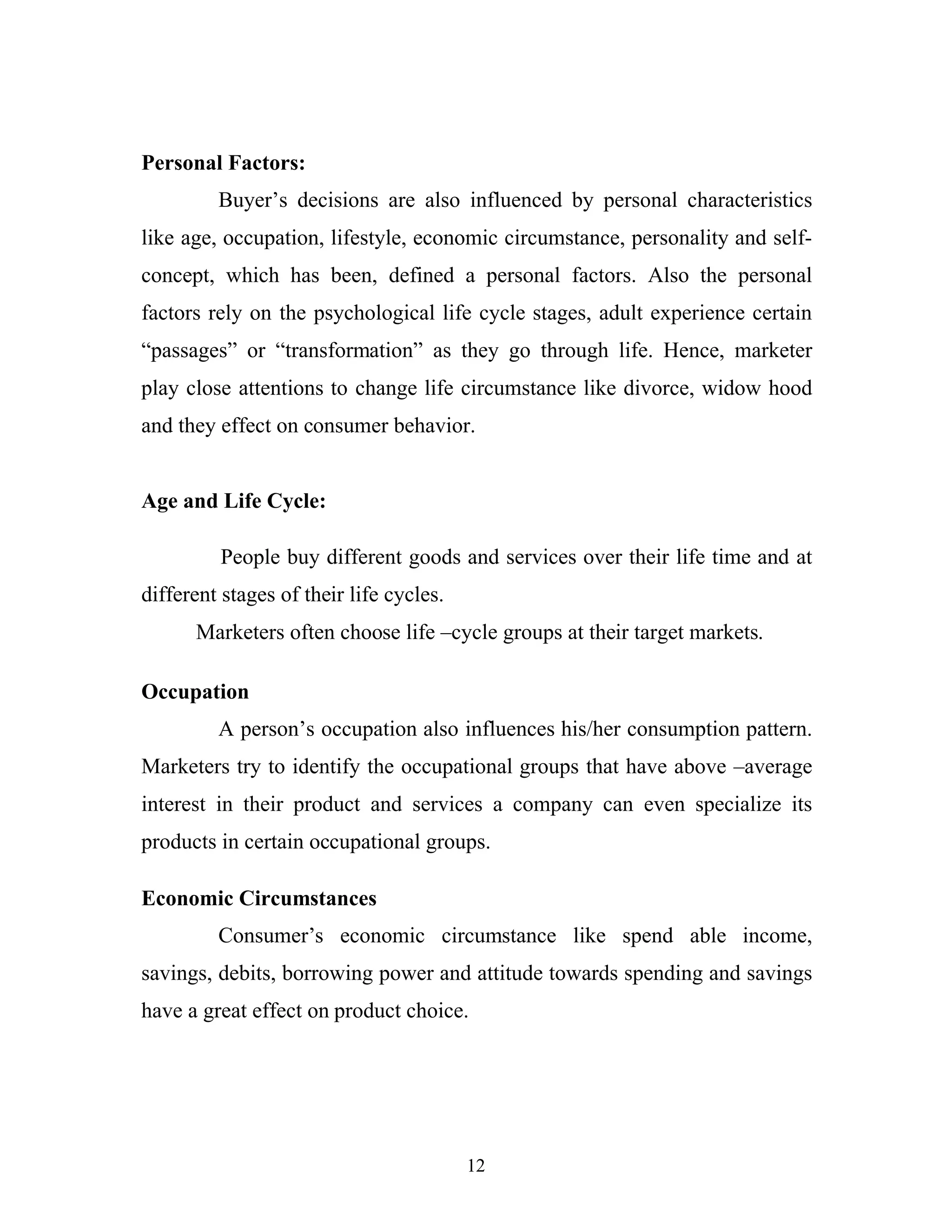 12
Personal Factors:
Buyer’s decisions are also influenced by personal characteristics
like age, occupation, lifestyle, economic circumstance, personality and self-
concept, which has been, defined a personal factors. Also the personal
factors rely on the psychological life cycle stages, adult experience certain
“passages” or “transformation” as they go through life. Hence, marketer
play close attentions to change life circumstance like divorce, widow hood
and they effect on consumer behavior.
Age and Life Cycle:
People buy different goods and services over their life time and at
different stages of their life cycles.
Marketers often choose life –cycle groups at their target markets.
Occupation
A person’s occupation also influences his/her consumption pattern.
Marketers try to identify the occupational groups that have above –average
interest in their product and services a company can even specialize its
products in certain occupational groups.
Economic Circumstances
Consumer’s economic circumstance like spend able income,
savings, debits, borrowing power and attitude towards spending and savings
have a great effect on product choice.
 