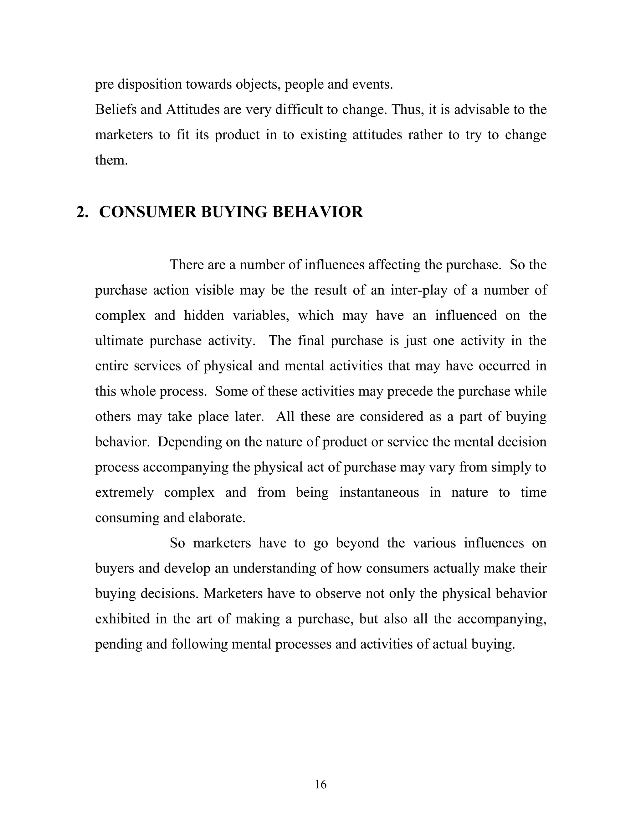 16
pre disposition towards objects, people and events.
Beliefs and Attitudes are very difficult to change. Thus, it is advisable to the
marketers to fit its product in to existing attitudes rather to try to change
them.
2. CONSUMER BUYING BEHAVIOR
There are a number of influences affecting the purchase. So the
purchase action visible may be the result of an inter-play of a number of
complex and hidden variables, which may have an influenced on the
ultimate purchase activity. The final purchase is just one activity in the
entire services of physical and mental activities that may have occurred in
this whole process. Some of these activities may precede the purchase while
others may take place later. All these are considered as a part of buying
behavior. Depending on the nature of product or service the mental decision
process accompanying the physical act of purchase may vary from simply to
extremely complex and from being instantaneous in nature to time
consuming and elaborate.
So marketers have to go beyond the various influences on
buyers and develop an understanding of how consumers actually make their
buying decisions. Marketers have to observe not only the physical behavior
exhibited in the art of making a purchase, but also all the accompanying,
pending and following mental processes and activities of actual buying.
 