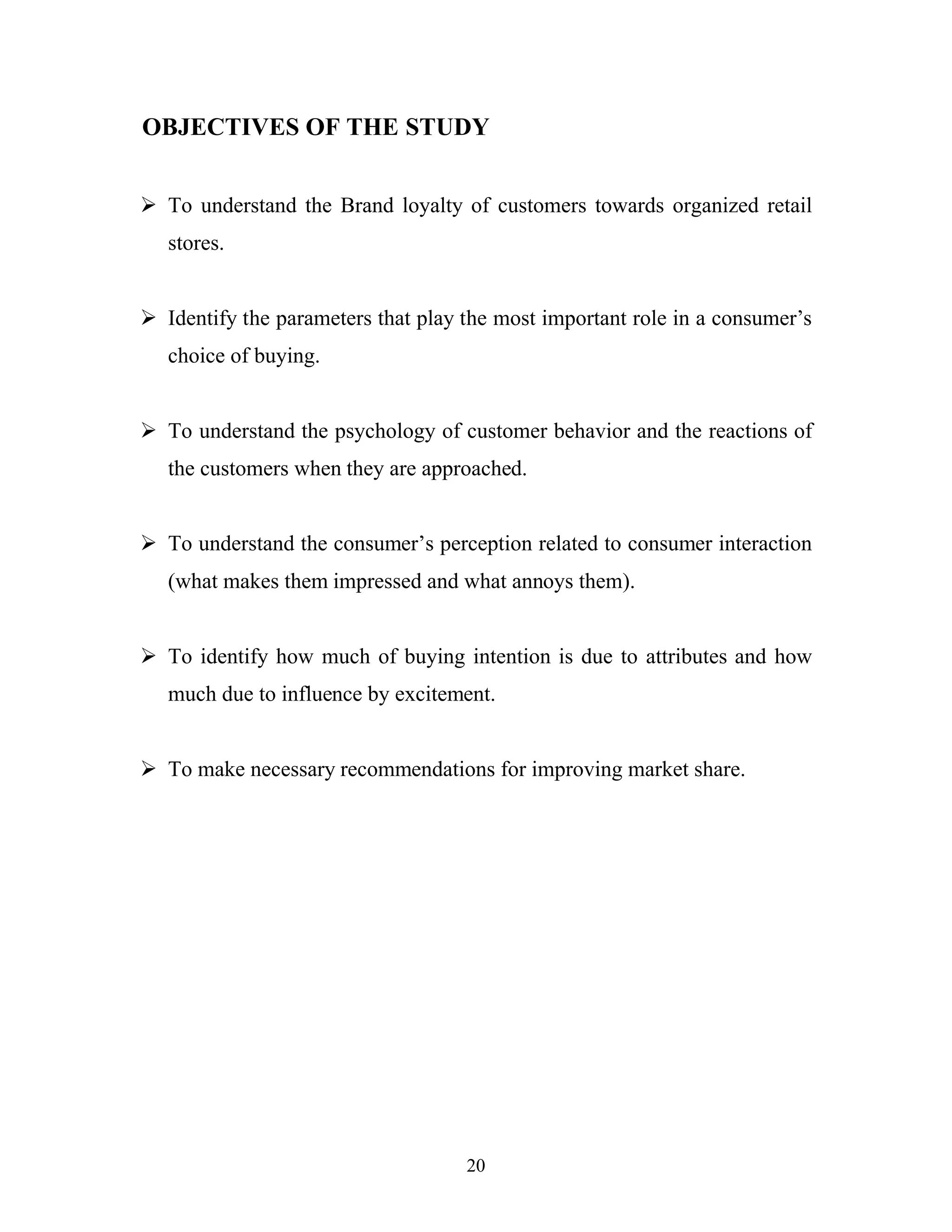 20
OBJECTIVES OF THE STUDY
ÿ To understand the Brand loyalty of customers towards organized retail
stores.
ÿ Identify the parameters that play the most important role in a consumer’s
choice of buying.
ÿ To understand the psychology of customer behavior and the reactions of
the customers when they are approached.
ÿ To understand the consumer’s perception related to consumer interaction
(what makes them impressed and what annoys them).
ÿ To identify how much of buying intention is due to attributes and how
much due to influence by excitement.
ÿ To make necessary recommendations for improving market share.
 