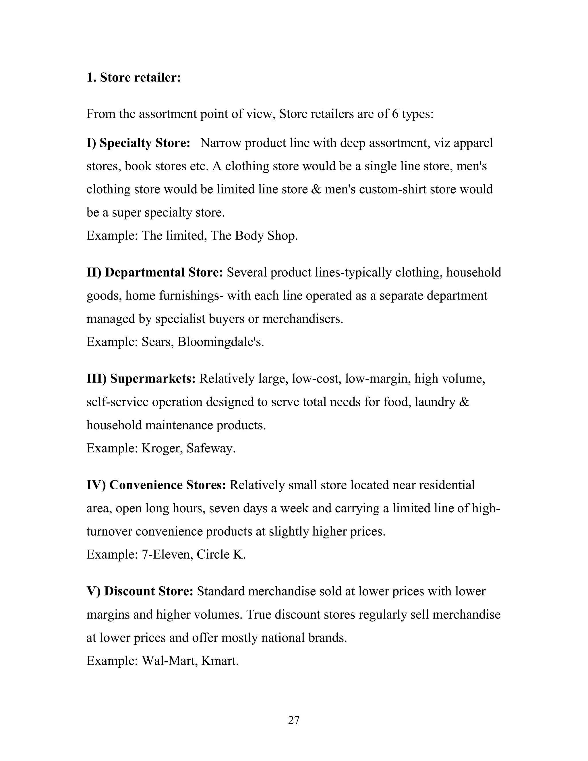 27
1. Store retailer:
From the assortment point of view, Store retailers are of 6 types:
I) Specialty Store: Narrow product line with deep assortment, viz apparel
stores, book stores etc. A clothing store would be a single line store, men's
clothing store would be limited line store & men's custom-shirt store would
be a super specialty store.
Example: The limited, The Body Shop.
II) Departmental Store: Several product lines-typically clothing, household
goods, home furnishings- with each line operated as a separate department
managed by specialist buyers or merchandisers.
Example: Sears, Bloomingdale's.
III) Supermarkets: Relatively large, low-cost, low-margin, high volume,
self-service operation designed to serve total needs for food, laundry &
household maintenance products.
Example: Kroger, Safeway.
IV) Convenience Stores: Relatively small store located near residential
area, open long hours, seven days a week and carrying a limited line of high-
turnover convenience products at slightly higher prices.
Example: 7-Eleven, Circle K.
V) Discount Store: Standard merchandise sold at lower prices with lower
margins and higher volumes. True discount stores regularly sell merchandise
at lower prices and offer mostly national brands.
Example: Wal-Mart, Kmart.
 