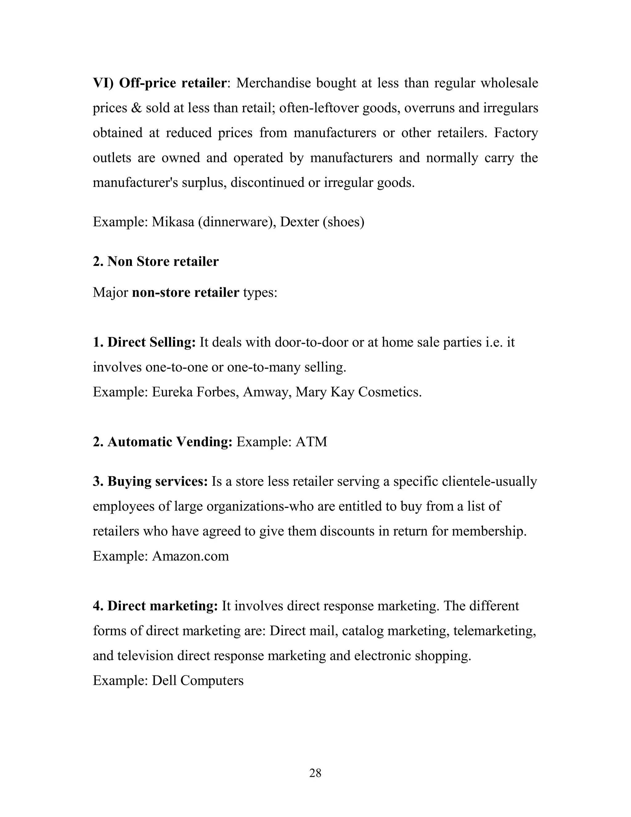 28
VI) Off-price retailer: Merchandise bought at less than regular wholesale
prices & sold at less than retail; often-leftover goods, overruns and irregulars
obtained at reduced prices from manufacturers or other retailers. Factory
outlets are owned and operated by manufacturers and normally carry the
manufacturer's surplus, discontinued or irregular goods.
Example: Mikasa (dinnerware), Dexter (shoes)
2. Non Store retailer
Major non-store retailer types:
1. Direct Selling: It deals with door-to-door or at home sale parties i.e. it
involves one-to-one or one-to-many selling.
Example: Eureka Forbes, Amway, Mary Kay Cosmetics.
2. Automatic Vending: Example: ATM
3. Buying services: Is a store less retailer serving a specific clientele-usually
employees of large organizations-who are entitled to buy from a list of
retailers who have agreed to give them discounts in return for membership.
Example: Amazon.com
4. Direct marketing: It involves direct response marketing. The different
forms of direct marketing are: Direct mail, catalog marketing, telemarketing,
and television direct response marketing and electronic shopping.
Example: Dell Computers
 
