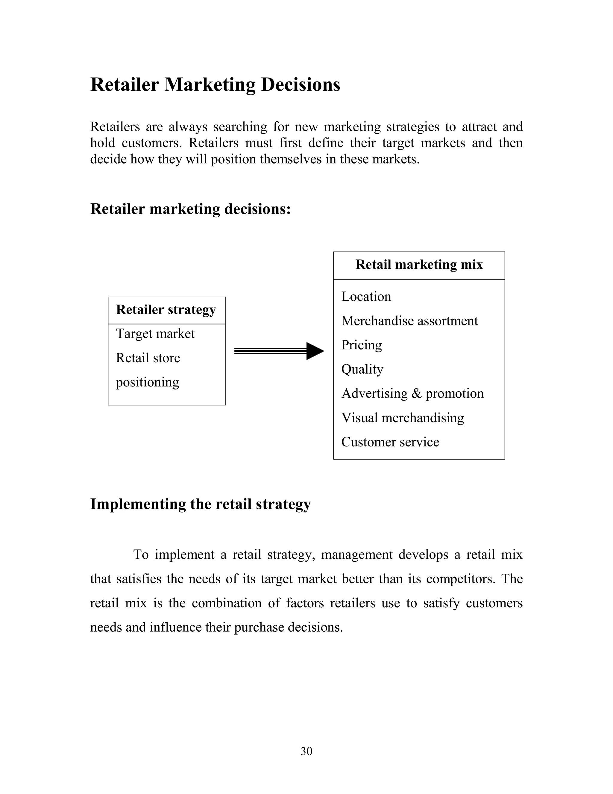 30
Retailer Marketing Decisions
Retailers are always searching for new marketing strategies to attract and
hold customers. Retailers must first define their target markets and then
decide how they will position themselves in these markets.
Retailer marketing decisions:
Implementing the retail strategy
To implement a retail strategy, management develops a retail mix
that satisfies the needs of its target market better than its competitors. The
retail mix is the combination of factors retailers use to satisfy customers
needs and influence their purchase decisions.
Retailer strategy
Target market
Retail store
positioning
Retail marketing mix
Location
Merchandise assortment
Pricing
Quality
Advertising & promotion
Visual merchandising
Customer service
 