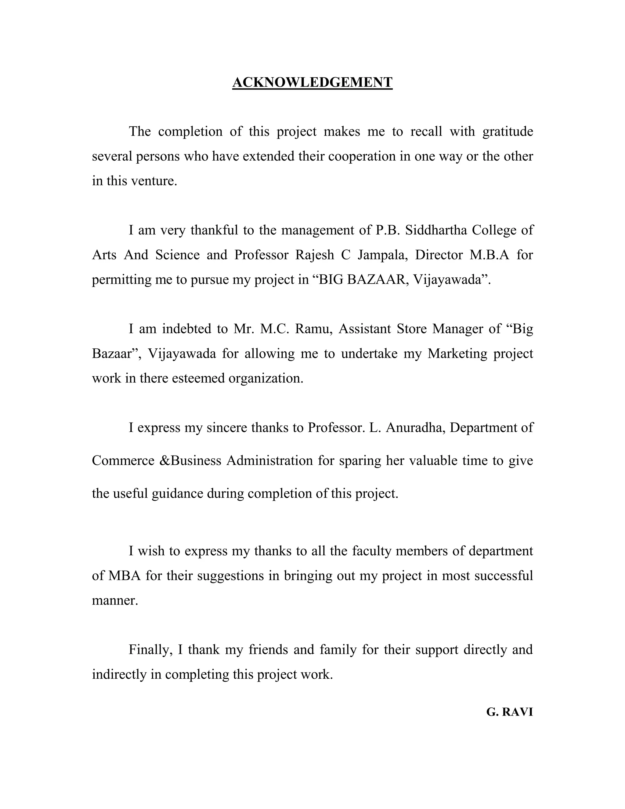 ACKNOWLEDGEMENT
The completion of this project makes me to recall with gratitude
several persons who have extended their cooperation in one way or the other
in this venture.
I am very thankful to the management of P.B. Siddhartha College of
Arts And Science and Professor Rajesh C Jampala, Director M.B.A for
permitting me to pursue my project in “BIG BAZAAR, Vijayawada”.
I am indebted to Mr. M.C. Ramu, Assistant Store Manager of “Big
Bazaar”, Vijayawada for allowing me to undertake my Marketing project
work in there esteemed organization.
I express my sincere thanks to Professor. L. Anuradha, Department of
Commerce &Business Administration for sparing her valuable time to give
the useful guidance during completion of this project.
I wish to express my thanks to all the faculty members of department
of MBA for their suggestions in bringing out my project in most successful
manner.
Finally, I thank my friends and family for their support directly and
indirectly in completing this project work.
G. RAVI
 