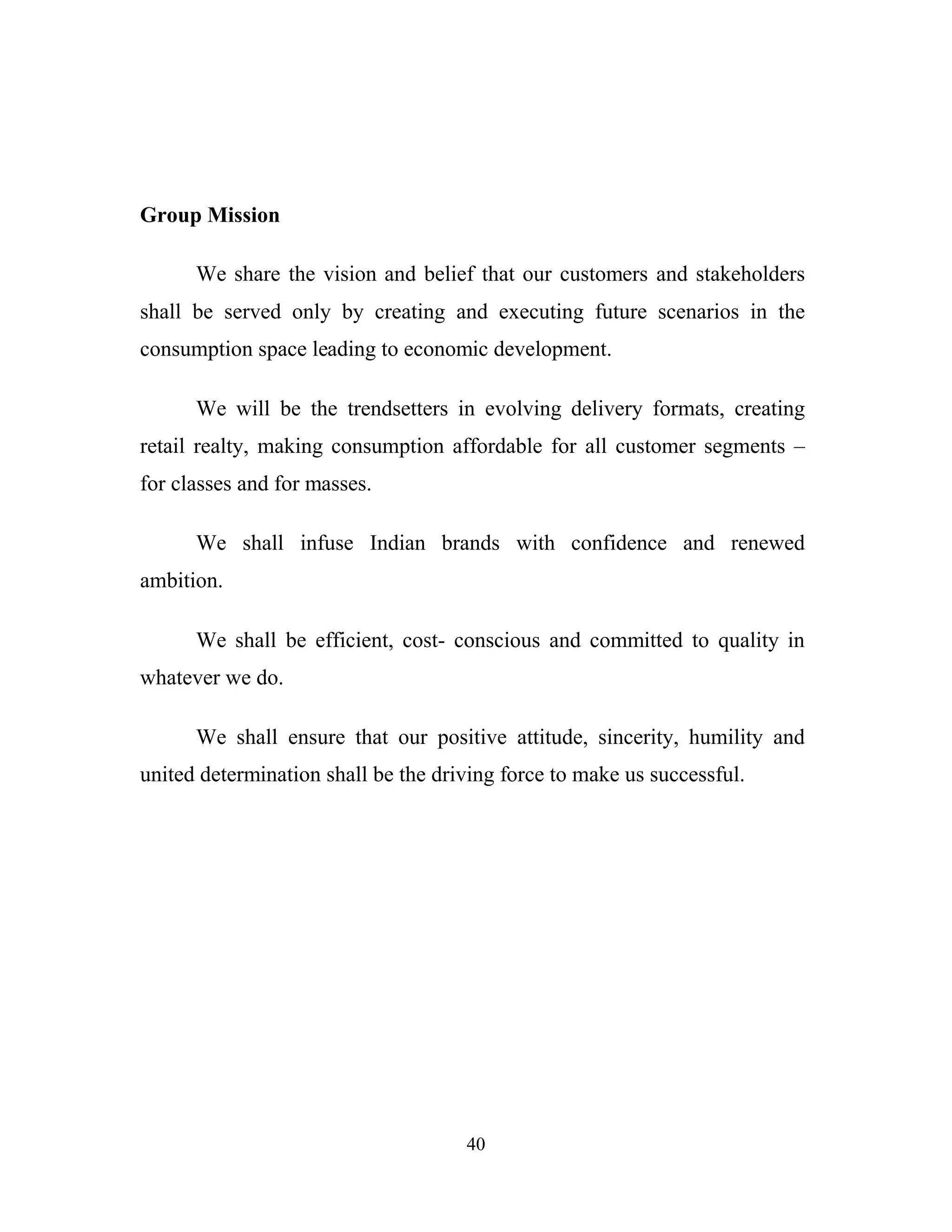 40
Group Mission
We share the vision and belief that our customers and stakeholders
shall be served only by creating and executing future scenarios in the
consumption space leading to economic development.
We will be the trendsetters in evolving delivery formats, creating
retail realty, making consumption affordable for all customer segments –
for classes and for masses.
We shall infuse Indian brands with confidence and renewed
ambition.
We shall be efficient, cost- conscious and committed to quality in
whatever we do.
We shall ensure that our positive attitude, sincerity, humility and
united determination shall be the driving force to make us successful.
 