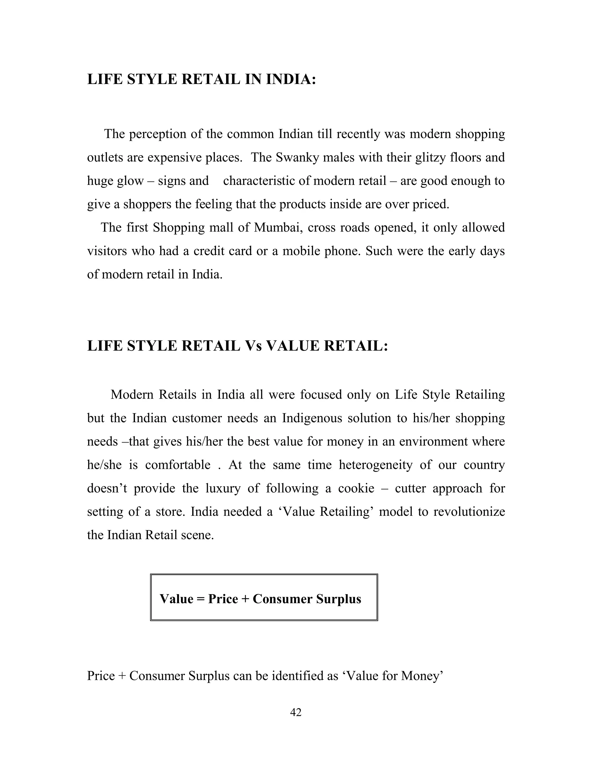 42
LIFE STYLE RETAIL IN INDIA:
The perception of the common Indian till recently was modern shopping
outlets are expensive places. The Swanky males with their glitzy floors and
huge glow – signs and characteristic of modern retail – are good enough to
give a shoppers the feeling that the products inside are over priced.
The first Shopping mall of Mumbai, cross roads opened, it only allowed
visitors who had a credit card or a mobile phone. Such were the early days
of modern retail in India.
LIFE STYLE RETAIL Vs VALUE RETAIL:
Modern Retails in India all were focused only on Life Style Retailing
but the Indian customer needs an Indigenous solution to his/her shopping
needs –that gives his/her the best value for money in an environment where
he/she is comfortable . At the same time heterogeneity of our country
doesn’t provide the luxury of following a cookie – cutter approach for
setting of a store. India needed a ‘Value Retailing’ model to revolutionize
the Indian Retail scene.
Value = Price + Consumer Surplus
Price + Consumer Surplus can be identified as ‘Value for Money’
 