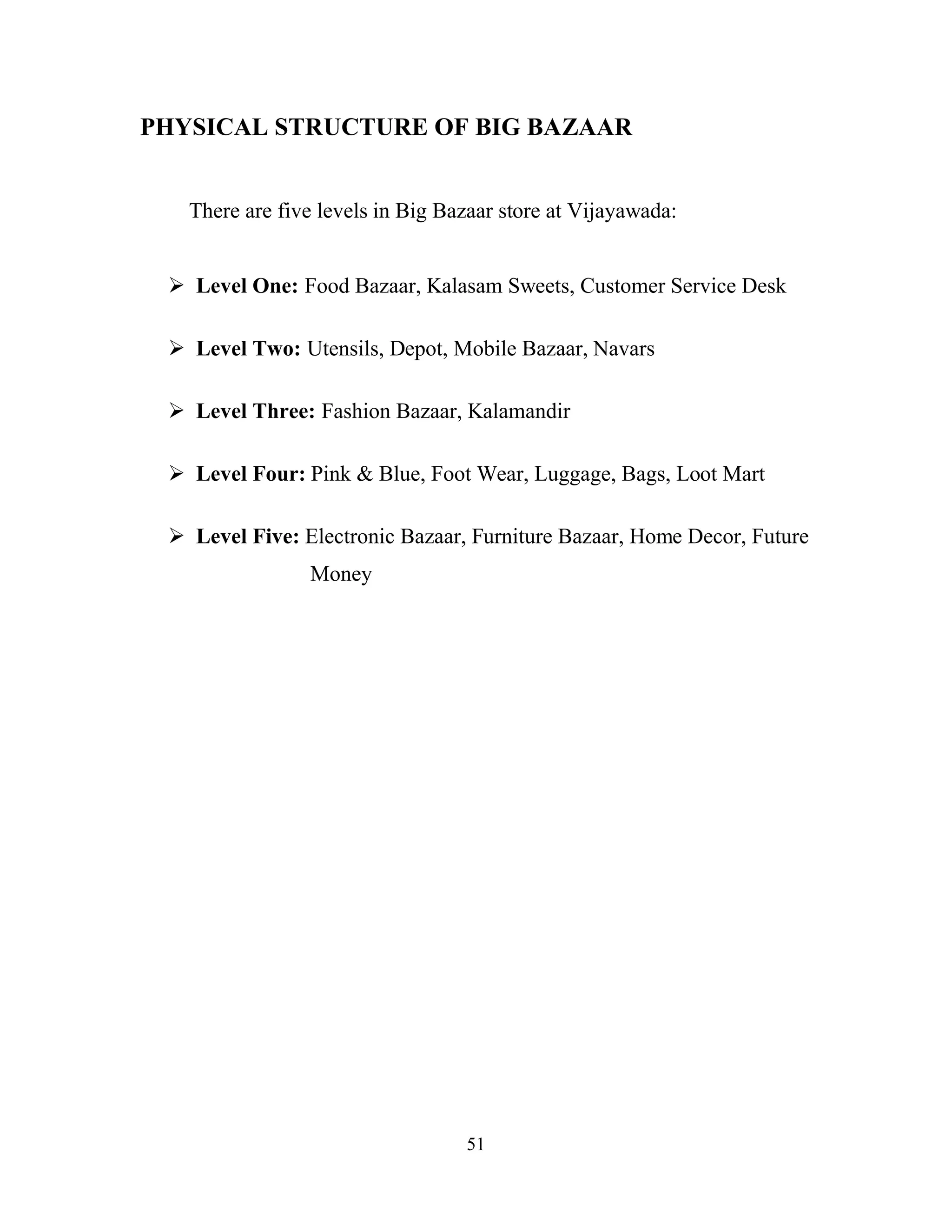 51
PHYSICAL STRUCTURE OF BIG BAZAAR
There are five levels in Big Bazaar store at Vijayawada:
ÿ Level One: Food Bazaar, Kalasam Sweets, Customer Service Desk
ÿ Level Two: Utensils, Depot, Mobile Bazaar, Navars
ÿ Level Three: Fashion Bazaar, Kalamandir
ÿ Level Four: Pink & Blue, Foot Wear, Luggage, Bags, Loot Mart
ÿ Level Five: Electronic Bazaar, Furniture Bazaar, Home Decor, Future
Money
 