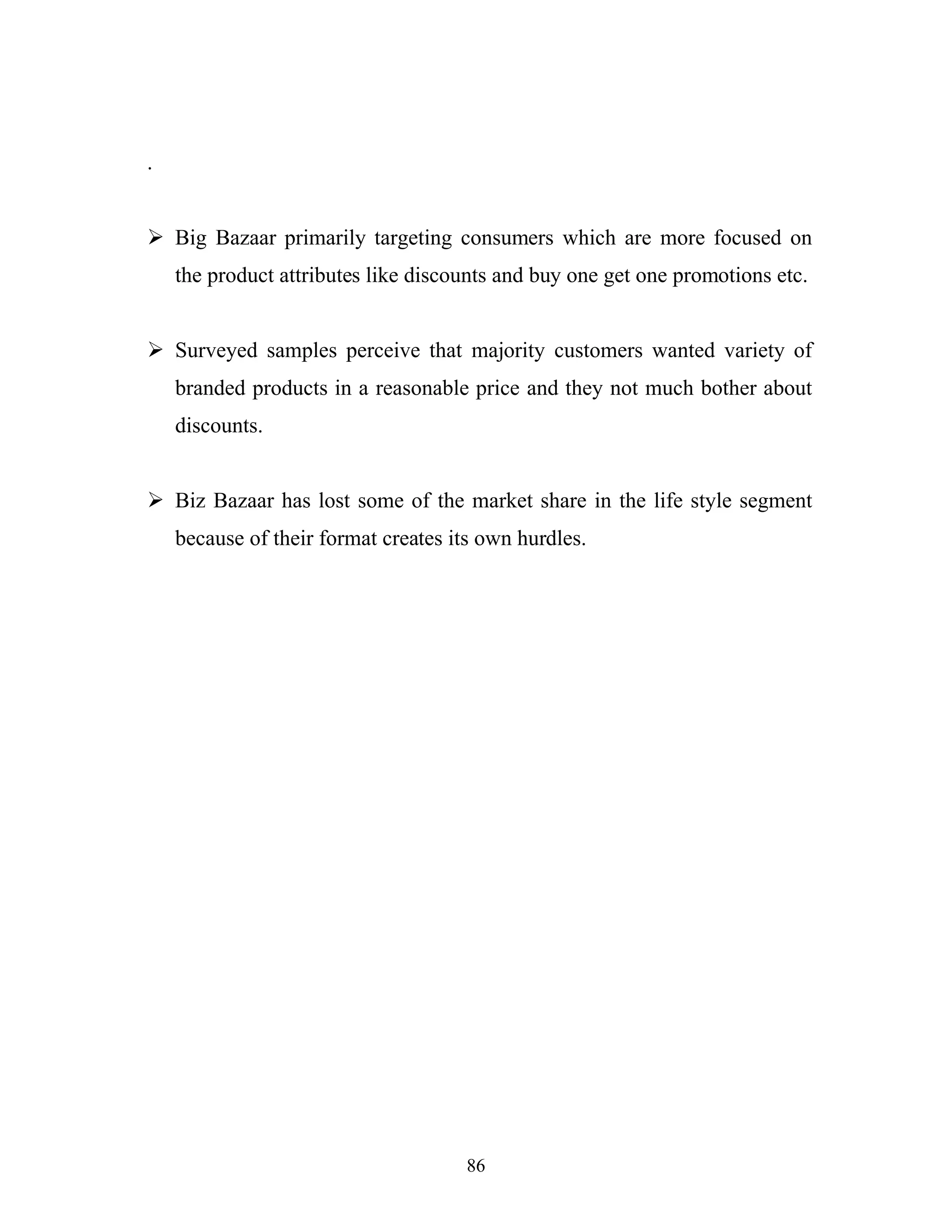 86
.
ÿ Big Bazaar primarily targeting consumers which are more focused on
the product attributes like discounts and buy one get one promotions etc.
ÿ Surveyed samples perceive that majority customers wanted variety of
branded products in a reasonable price and they not much bother about
discounts.
ÿ Biz Bazaar has lost some of the market share in the life style segment
because of their format creates its own hurdles.
 