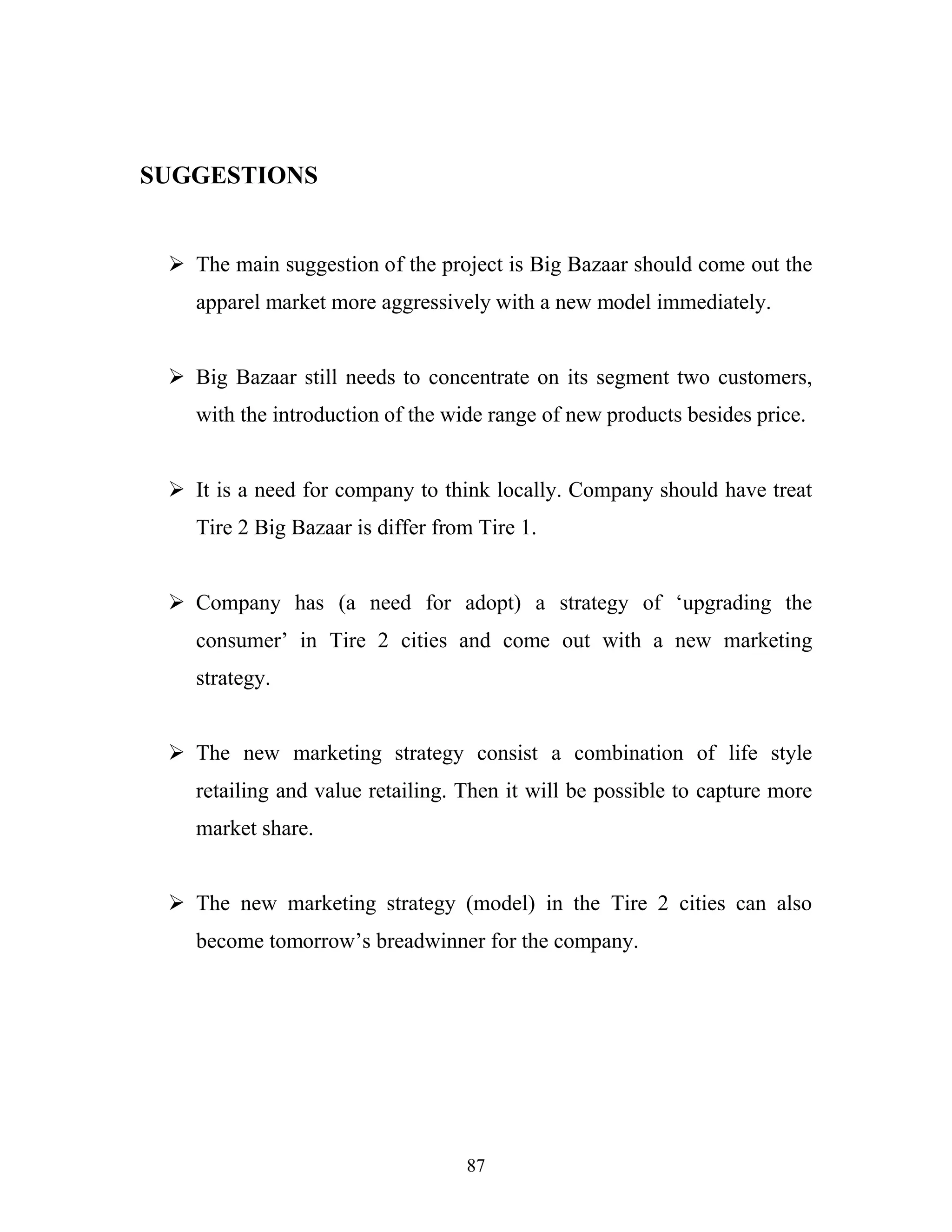 87
SUGGESTIONS
ÿ The main suggestion of the project is Big Bazaar should come out the
apparel market more aggressively with a new model immediately.
ÿ Big Bazaar still needs to concentrate on its segment two customers,
with the introduction of the wide range of new products besides price.
ÿ It is a need for company to think locally. Company should have treat
Tire 2 Big Bazaar is differ from Tire 1.
ÿ Company has (a need for adopt) a strategy of ‘upgrading the
consumer’ in Tire 2 cities and come out with a new marketing
strategy.
ÿ The new marketing strategy consist a combination of life style
retailing and value retailing. Then it will be possible to capture more
market share.
ÿ The new marketing strategy (model) in the Tire 2 cities can also
become tomorrow’s breadwinner for the company.
 