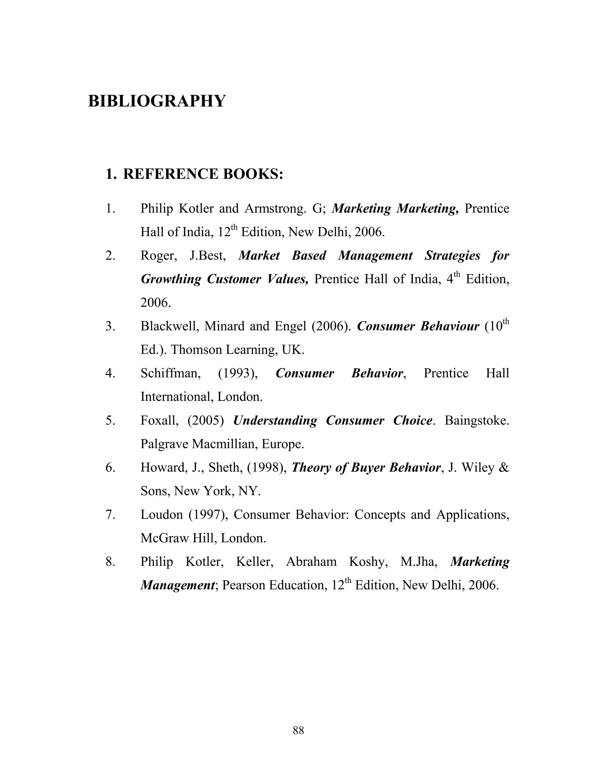 88
BIBLIOGRAPHY
1. REFERENCE BOOKS:
1. Philip Kotler and Armstrong. G; Marketing Marketing, Prentice
Hall of India, 12th
Edition, New Delhi, 2006.
2. Roger, J.Best, Market Based Management Strategies for
Growthing Customer Values, Prentice Hall of India, 4th
Edition,
2006.
3. Blackwell, Minard and Engel (2006). Consumer Behaviour (10th
Ed.). Thomson Learning, UK.
4. Schiffman, (1993), Consumer Behavior, Prentice Hall
International, London.
5. Foxall, (2005) Understanding Consumer Choice. Baingstoke.
Palgrave Macmillian, Europe.
6. Howard, J., Sheth, (1998), Theory of Buyer Behavior, J. Wiley &
Sons, New York, NY.
7. Loudon (1997), Consumer Behavior: Concepts and Applications,
McGraw Hill, London.
8. Philip Kotler, Keller, Abraham Koshy, M.Jha, Marketing
Management; Pearson Education, 12th
Edition, New Delhi, 2006.
 