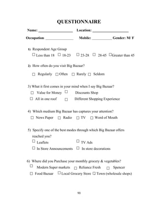90
QUESTIONNAIRE
Name: ___________________ Location: ____________________
Occupation: __________________ Mobile: _____________ Gender: M/ F
1) Respondent Age Group
Less than 18 18-23 23-28 28-45 Greater than 45
2) How often do you visit Big Bazaar?
Regularly Often Rarely Seldom
3) What it first comes in your mind when I say Big Bazaar?
Value for Money Discounts Shop
All in one roof Different Shopping Experience
4) Which medium Big Bazaar has captures your attention?
News Paper Radio TV Word of Mouth
5) Specify one of the best modes through which Big Bazaar offers
……..reached you?
Leaflets TV Ads
In Store Announcements In store decorations
6) Where did you Purchase your monthly grocery & vegetables?
Modern Super markets Reliance Fresh Spencer
. Food Bazaar Local Grocery Store 1 Town (wholesale shops)
 