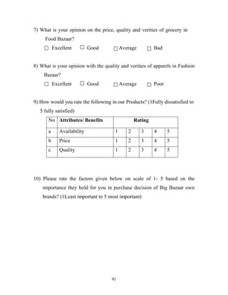 91
7) What is your opinion on the price, quality and verities of grocery in …
…….Food.Bazaar?
Excellent Good Average Bad
8) What is your opinion with the quality and verities of apparels in Fashion
……Bazaar?
Excellent Good Average Poor
9) How would you rate the following in our Products? (1Fully dissatisfied to
….5 fully satisfied)
No Attributes/ Benefits Rating
a Availability 1 2 3 4 5
b Price 1 2 3 4 5
c Quality 1 2 3 4 5
10) Please rate the factors given below on scale of 1- 5 based on the
…...importance they hold for you in purchase decision of Big Bazaar own
…...brands? (1Least important to 5 most important)
 
