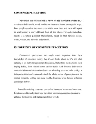 7
CONSUMER PERCEPTION
Perception can be described as “how we see the world around us.”
As diverse individuals, we all tend to see the world in our own special ways.
Four people can view the same event at the same time, and each will report
in total honesty a story different from all the others. For each individual,
reality is a totally personal phenomenon, based on that person’s needs,
wants, values, and personal experiences.
IMPORTENCE OF CONSUMER PERCEPTION
Consumers’ perceptions are much more important than their
knowledge of objective reality. For if one thinks about it, it’s not what
actually is so, but what consumers think is so, that affects their actions, their
buying habits, their leisure habits, and so forth. And, because individuals
make decisions and take actions based on what they perceive to be reality, it
is important that marketers understand the whole notion of perception and its
related concepts, so they can more readily determine what factors influence
consumers to buy.
In retail marketing consumer perception has never been more important.
Retailers need to understand how they their shoppers perception in order to
enhance their appeal and increase customer loyalty
 