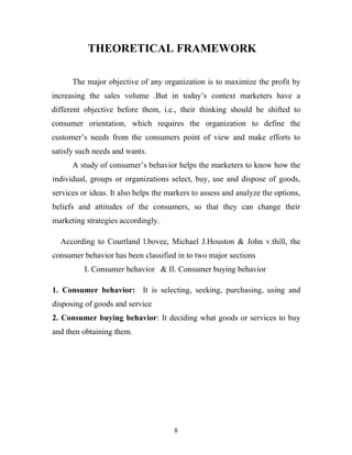8
THEORETICAL FRAMEWORK
The major objective of any organization is to maximize the profit by
increasing the sales volume .But in today’s context marketers have a
different objective before them, i.e., their thinking should be shifted to
consumer orientation, which requires the organization to define the
customer’s needs from the consumers point of view and make efforts to
satisfy such needs and wants.
A study of consumer’s behavior helps the marketers to know how the
individual, groups or organizations select, buy, use and dispose of goods,
services or ideas. It also helps the markers to assess and analyze the options,
beliefs and attitudes of the consumers, so that they can change their
marketing strategies accordingly.
According to Courtland l.bovee, Michael J.Houston & John v.thill, the
consumer behavior has been classified in to two major sections
I. Consumer behavior & II. Consumer buying behavior
1. Consumer behavior: It is selecting, seeking, purchasing, using and
disposing of goods and service
2. Consumer buying behavior: It deciding what goods or services to buy
and then obtaining them.
 
