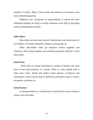 10
member of society. Many of the actions and behavior of customers stem
from cultural background.
Marketers who incorporate an understanding of culture into their
marketing strategies are likely to satisfy consumers more fully by providing
with the added product benefits.
Sub-Culture
Sub-culture provides more specific identification and socialization of
its members. It includes nationality, religion, racial groups etc
Many sub-cultures make up important market segments and
marketers often design products and marketing programs tailored to meet
these needs.
Social Class
Social class is a group consisting of a number of people who share
more or less equal positions in a society. With in a class, people tend to
share same values, beliefs and exhibit similar patterns of behavior and
consumption. Social classes may be defined by parameters such as income,
occupation, education etc.
Social Factors
A consumer behavior is influenced by social factors such as reference
groups, roles and status.
 