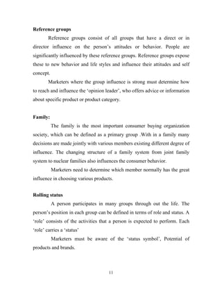 11
Reference groups
Reference groups consist of all groups that have a direct or in
director influence on the person’s attitudes or behavior. People are
significantly influenced by these reference groups. Reference groups expose
these to new behavior and life styles and influence their attitudes and self
concept.
Marketers where the group influence is strong must determine how
to reach and influence the ‘opinion leader’, who offers advice or information
about specific product or product category.
Family:
The family is the most important consumer buying organization
society, which can be defined as a primary group .With in a family many
decisions are made jointly with various members existing different degree of
influence. The changing structure of a family system from joint family
system to nuclear families also influences the consumer behavior.
Marketers need to determine which member normally has the great
influence in choosing various products.
Rolling status
A person participates in many groups through out the life. The
person’s position in each group can be defined in terms of role and status. A
‘role’ consists of the activities that a person is expected to perform. Each
‘role’ carries a ‘status’
Marketers must be aware of the ‘status symbol’, Potential of
products and brands.
 