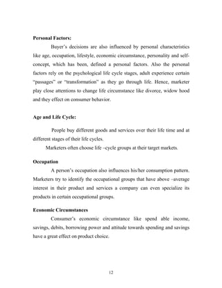 12
Personal Factors:
Buyer’s decisions are also influenced by personal characteristics
like age, occupation, lifestyle, economic circumstance, personality and self-
concept, which has been, defined a personal factors. Also the personal
factors rely on the psychological life cycle stages, adult experience certain
“passages” or “transformation” as they go through life. Hence, marketer
play close attentions to change life circumstance like divorce, widow hood
and they effect on consumer behavior.
Age and Life Cycle:
People buy different goods and services over their life time and at
different stages of their life cycles.
Marketers often choose life –cycle groups at their target markets.
Occupation
A person’s occupation also influences his/her consumption pattern.
Marketers try to identify the occupational groups that have above –average
interest in their product and services a company can even specialize its
products in certain occupational groups.
Economic Circumstances
Consumer’s economic circumstance like spend able income,
savings, debits, borrowing power and attitude towards spending and savings
have a great effect on product choice.
 