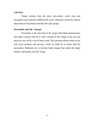 13
Life Style
People coming from the same sub-culture, social class and
occupation may lead quite different life styles. Marketers search for relation
ships between the product and their life style groups.
Personality and Self –concept:
Personality is the sum total of the unique individual characteristics
that make a person what he is .Self -concept of self -image is the way one
perceives one self in a social frame work. The consumer always tends to buy
only those products and services, which he think fit or match with his
personality. Marketers try to develop brand images that match the target
market’s personality and self -image.
 