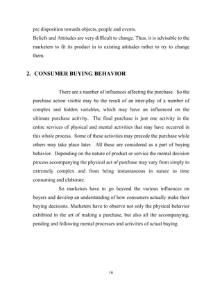 16
pre disposition towards objects, people and events.
Beliefs and Attitudes are very difficult to change. Thus, it is advisable to the
marketers to fit its product in to existing attitudes rather to try to change
them.
2. CONSUMER BUYING BEHAVIOR
There are a number of influences affecting the purchase. So the
purchase action visible may be the result of an inter-play of a number of
complex and hidden variables, which may have an influenced on the
ultimate purchase activity. The final purchase is just one activity in the
entire services of physical and mental activities that may have occurred in
this whole process. Some of these activities may precede the purchase while
others may take place later. All these are considered as a part of buying
behavior. Depending on the nature of product or service the mental decision
process accompanying the physical act of purchase may vary from simply to
extremely complex and from being instantaneous in nature to time
consuming and elaborate.
So marketers have to go beyond the various influences on
buyers and develop an understanding of how consumers actually make their
buying decisions. Marketers have to observe not only the physical behavior
exhibited in the art of making a purchase, but also all the accompanying,
pending and following mental processes and activities of actual buying.
 