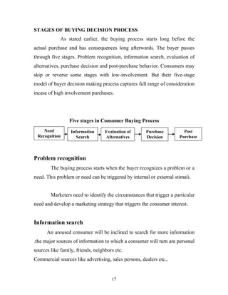 17
STAGES OF BUYING DECISION PROCESS
As stated earlier, the buying process starts long before the
actual purchase and has consequences long afterwards. The buyer passes
through five stages. Problem recognition, information search, evaluation of
alternatives, purchase decision and post-purchase behavior. Consumers may
skip or reverse some stages with low-involvement. But their five-stage
model of buyer decision making process captures full range of consideration
incase of high involvement purchases.
Five stages in Consumer Buying Process
Problem recognition
The buying process starts when the buyer recognizes a problem or a
need. This problem or need can be triggered by internal or external stimuli.
Marketers need to identify the circumstances that trigger a particular
need and develop a marketing strategy that triggers the consumer interest.
Information search
An aroused consumer will be inclined to search for more information
.the major sources of information to which a consumer will turn are personal
sources like family, friends, neighbors etc.
Commercial sources like advertising, sales persons, dealers etc.,
Information
Search
Evaluation of
Alternatives
Purchase
Decision
Post
Purchase
Need
Recognition
 
