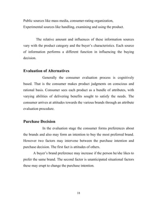 18
Public sources like mass media, consumer-rating organization,
Experimental sources like handling, examining and using the product.
The relative amount and influences of these information sources
vary with the product category and the buyer’s characteristics. Each source
of information performs a different function in influencing the buying
decision.
Evaluation of Alternatives
Generally the consumer evaluation process is cognitively
based. That is the consumer makes product judgments on conscious and
rational basis. Consumer sees each product as a bundle of attributes, with
varying abilities of delivering benefits sought to satisfy the needs. The
consumer arrives at attitudes towards the various brands through an attribute
evaluation procedure.
Purchase Decision
In the evaluation stage the consumer forms preferences about
the brands and also may form an intention to buy the most preferred brand.
However two factors may intervene between the purchase intention and
purchase decision. The first fact is attitudes of others.
A buyer’s brand preference may increase if the person he/she likes to
prefer the same brand. The second factor is unanticipated situational factors
these may erupt to change the purchase intention.
 
