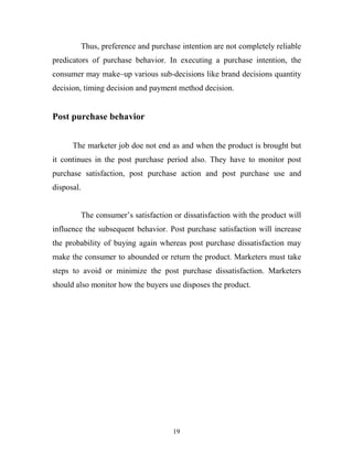19
Thus, preference and purchase intention are not completely reliable
predicators of purchase behavior. In executing a purchase intention, the
consumer may make–up various sub-decisions like brand decisions quantity
decision, timing decision and payment method decision.
Post purchase behavior
The marketer job doe not end as and when the product is brought but
it continues in the post purchase period also. They have to monitor post
purchase satisfaction, post purchase action and post purchase use and
disposal.
The consumer’s satisfaction or dissatisfaction with the product will
influence the subsequent behavior. Post purchase satisfaction will increase
the probability of buying again whereas post purchase dissatisfaction may
make the consumer to abounded or return the product. Marketers must take
steps to avoid or minimize the post purchase dissatisfaction. Marketers
should also monitor how the buyers use disposes the product.
 