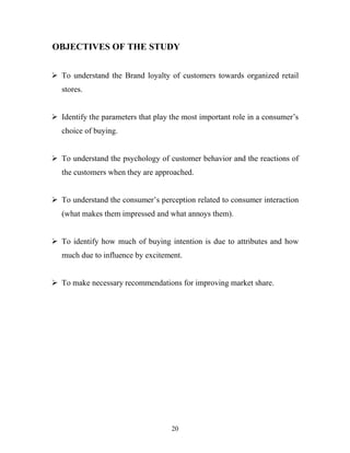 20
OBJECTIVES OF THE STUDY
ÿ To understand the Brand loyalty of customers towards organized retail
stores.
ÿ Identify the parameters that play the most important role in a consumer’s
choice of buying.
ÿ To understand the psychology of customer behavior and the reactions of
the customers when they are approached.
ÿ To understand the consumer’s perception related to consumer interaction
(what makes them impressed and what annoys them).
ÿ To identify how much of buying intention is due to attributes and how
much due to influence by excitement.
ÿ To make necessary recommendations for improving market share.
 