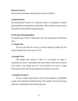 23
Research Tactics:
The research instruments and techniques used are as follows.
a) Questionnaire:
The questionnaire consists of 15 questions and it was designed to capture
both quantitative and qualitative information. Which indicate various factors
that influence the consumer buying intention.
b) The theoretical population:
All people aged 16-80 in Vijayawada who have purchased at Big Bazaar
store.
c) Sample Size:
The next step after the survey is to decide upon the sample size, the
relevant sample size in this survey is 120.
d) Sample Unit:
The sample unit consists of who is to be chosen as target to
commence the survey. According to the survey done, all the area covered is
to be taken as the sample unit. It is not restricted to one area or single
individual but all to the business people all are taken in to account.
e) Sample Procedure:
To get a sample representative of the entire population a probability
sample of the population should be drawn. The sample of the store has been
taken into consideration in the Vijayawada area.
 