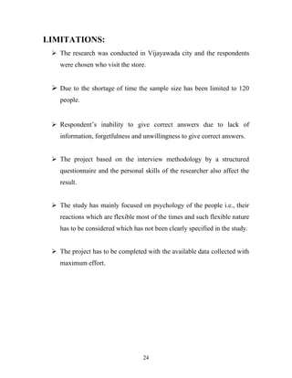 24
LIMITATIONS:
ÿ The research was conducted in Vijayawada city and the respondents
were chosen who visit the store.
ÿ Due to the shortage of time the sample size has been limited to 120
people.
ÿ Respondent’s inability to give correct answers due to lack of
information, forgetfulness and unwillingness to give correct answers.
ÿ The project based on the interview methodology by a structured
questionnaire and the personal skills of the researcher also affect the
result.
ÿ The study has mainly focused on psychology of the people i.e., their
reactions which are flexible most of the times and such flexible nature
has to be considered which has not been clearly specified in the study.
ÿ The project has to be completed with the available data collected with
maximum effort.
 