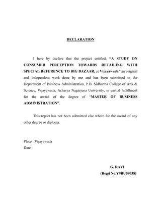 DECLARATION
I here by declare that the project entitled, “A STUDY ON
CONSUMER PERCEPTION TOWARDS RETAILING WITH
SPECIAL REFERENCE TO BIG BAZAAR, at Vijayawada” an original
and independent work done by me and has been submitted to the
Department of Business Administration, P.B. Sidhartha College of Arts &
Science, Vijayawada, Acharya Nagarjuna University, in partial fulfillment
for the award of the degree of “MASTER OF BUSINESS
ADMINISTRATION”.
This report has not been submitted else where for the award of any
other degree or diploma.
Place : Vijayawada
Date :
G. RAVI
(Regd No.Y9BU09038)
 