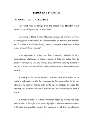25
INDUSTRY PROFILE
INTRODUCTION TO RETAILING:
The word retail is derived from the French word Retailer, which
means “to cut off a piece” or “to break bulk”.
According to Philip Kotler: “Retailing includes all activities involved
in selling goods or services to the final consumers for personal, non-business
use. A retailer or retail store is any business enterprise whose sales volume
comes primarily from retailing.”
Any organization selling to final consumers whether it is a
manufacturer, wholesaler- is doing retailing. It does not matter how the
goods or services are sold (by person, mail, telephone, vending machine or
internet or where they are sold- in a store, on the street or in the consumer’s
home.)
Retailing is the set of business activities that adds value to the
products and services sold t the consumers for their personal or family use.
Often people think of retiling only as the sale of products in stores. But
retailing also involves the sale of services and not all retailing is done in
stores.
Retailers attempt to satisfy consumer needs by having the right
merchandise, at the right price, at the right place, when the consumer wants
it. Retailer also provides markets for producers to sell their merchandise.
 