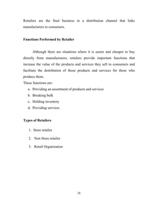 26
Retailers are the final business in a distribution channel that links
manufacturers to consumers.
Functions Performed by Retailer
Although there are situations where it is easier and cheaper to buy
directly from manufacturers, retailers provide important functions that
increase the value of the products and services they sell to consumers and
facilitate the distribution of those products and services for those who
produce them.
These functions are-
a. Providing an assortment of products and services
b. Breaking bulk
c. Holding inventory
d. Providing services
Types of Retailers
1. Store retailer
2. Non Store retailer
3. Retail Organization
 