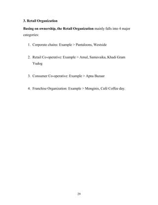 29
3. Retail Organization
Basing on ownership, the Retail Organization mainly falls into 4 major
categories:
1. Corporate chains: Example > Pantaloons, Westside
2. Retail Co-operative: Example > Amul, Samavaika, Khadi Gram
Yudog
3. Consumer Co-operative: Example > Apna Bazaar
4. Franchise Organization: Example > Monginis, Café Coffee day.
 