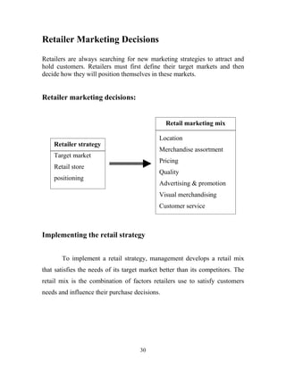 30
Retailer Marketing Decisions
Retailers are always searching for new marketing strategies to attract and
hold customers. Retailers must first define their target markets and then
decide how they will position themselves in these markets.
Retailer marketing decisions:
Implementing the retail strategy
To implement a retail strategy, management develops a retail mix
that satisfies the needs of its target market better than its competitors. The
retail mix is the combination of factors retailers use to satisfy customers
needs and influence their purchase decisions.
Retailer strategy
Target market
Retail store
positioning
Retail marketing mix
Location
Merchandise assortment
Pricing
Quality
Advertising & promotion
Visual merchandising
Customer service
 