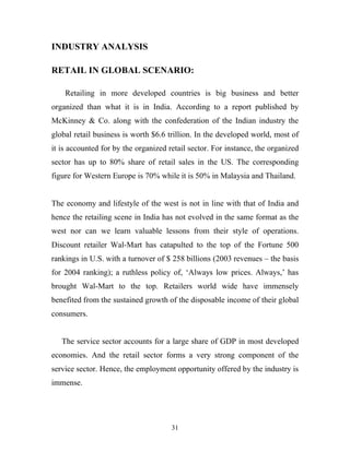 31
INDUSTRY ANALYSIS
RETAIL IN GLOBAL SCENARIO:
Retailing in more developed countries is big business and better
organized than what it is in India. According to a report published by
McKinney & Co. along with the confederation of the Indian industry the
global retail business is worth $6.6 trillion. In the developed world, most of
it is accounted for by the organized retail sector. For instance, the organized
sector has up to 80% share of retail sales in the US. The corresponding
figure for Western Europe is 70% while it is 50% in Malaysia and Thailand.
The economy and lifestyle of the west is not in line with that of India and
hence the retailing scene in India has not evolved in the same format as the
west nor can we learn valuable lessons from their style of operations.
Discount retailer Wal-Mart has catapulted to the top of the Fortune 500
rankings in U.S. with a turnover of $ 258 billions (2003 revenues – the basis
for 2004 ranking); a ruthless policy of, ‘Always low prices. Always,’ has
brought Wal-Mart to the top. Retailers world wide have immensely
benefited from the sustained growth of the disposable income of their global
consumers.
The service sector accounts for a large share of GDP in most developed
economies. And the retail sector forms a very strong component of the
service sector. Hence, the employment opportunity offered by the industry is
immense.
 