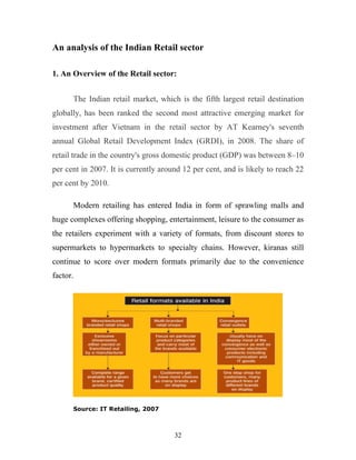 32
An analysis of the Indian Retail sector
1. An Overview of the Retail sector:
The Indian retail market, which is the fifth largest retail destination
globally, has been ranked the second most attractive emerging market for
investment after Vietnam in the retail sector by AT Kearney's seventh
annual Global Retail Development Index (GRDI), in 2008. The share of
retail trade in the country's gross domestic product (GDP) was between 8–10
per cent in 2007. It is currently around 12 per cent, and is likely to reach 22
per cent by 2010.
Modern retailing has entered India in form of sprawling malls and
huge complexes offering shopping, entertainment, leisure to the consumer as
the retailers experiment with a variety of formats, from discount stores to
supermarkets to hypermarkets to specialty chains. However, kiranas still
continue to score over modern formats primarily due to the convenience
factor.
Source: IT Retailing, 2007
 