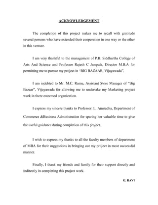 ACKNOWLEDGEMENT
The completion of this project makes me to recall with gratitude
several persons who have extended their cooperation in one way or the other
in this venture.
I am very thankful to the management of P.B. Siddhartha College of
Arts And Science and Professor Rajesh C Jampala, Director M.B.A for
permitting me to pursue my project in “BIG BAZAAR, Vijayawada”.
I am indebted to Mr. M.C. Ramu, Assistant Store Manager of “Big
Bazaar”, Vijayawada for allowing me to undertake my Marketing project
work in there esteemed organization.
I express my sincere thanks to Professor. L. Anuradha, Department of
Commerce &Business Administration for sparing her valuable time to give
the useful guidance during completion of this project.
I wish to express my thanks to all the faculty members of department
of MBA for their suggestions in bringing out my project in most successful
manner.
Finally, I thank my friends and family for their support directly and
indirectly in completing this project work.
G. RAVI
 
