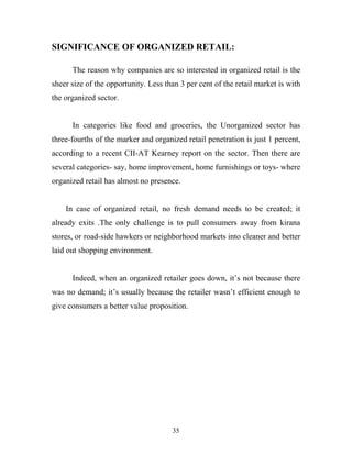 35
SIGNIFICANCE OF ORGANIZED RETAIL:
The reason why companies are so interested in organized retail is the
sheer size of the opportunity. Less than 3 per cent of the retail market is with
the organized sector.
In categories like food and groceries, the Unorganized sector has
three-fourths of the marker and organized retail penetration is just 1 percent,
according to a recent CII-AT Kearney report on the sector. Then there are
several categories- say, home improvement, home furnishings or toys- where
organized retail has almost no presence.
In case of organized retail, no fresh demand needs to be created; it
already exits .The only challenge is to pull consumers away from kirana
stores, or road-side hawkers or neighborhood markets into cleaner and better
laid out shopping environment.
Indeed, when an organized retailer goes down, it’s not because there
was no demand; it’s usually because the retailer wasn’t efficient enough to
give consumers a better value proposition.
 