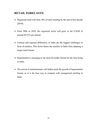 37
RETAIL FORECASTS:
ÿ Organized retail will form 10% of total retailing by the end of this decade
(2010).
ÿ From 2006 to 2010, the organized sector will grow at the CAGR of
around 49.53% per annum.
ÿ Cultural and regional differences in India are the biggest challenges in
front of retailers. This factor deters the retailers in India from adopting a
single retail format.
ÿ Hypermarket is emerging as the most favorable format for the time being
in India.
ÿ The arrival of multinationals will further push the growth of hypermarket
format, as it is the best way to compete with unorganized retailing in
India
 