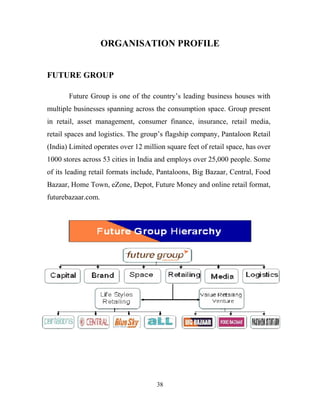 38
ORGANISATION PROFILE
FUTURE GROUP
Future Group is one of the country’s leading business houses with
multiple businesses spanning across the consumption space. Group present
in retail, asset management, consumer finance, insurance, retail media,
retail spaces and logistics. The group’s flagship company, Pantaloon Retail
(India) Limited operates over 12 million square feet of retail space, has over
1000 stores across 53 cities in India and employs over 25,000 people. Some
of its leading retail formats include, Pantaloons, Big Bazaar, Central, Food
Bazaar, Home Town, eZone, Depot, Future Money and online retail format,
futurebazaar.com.
PANTALOON RETAIL (INDIA) LIMITED
The group’s flagship company, Pantaloon Retail (India) Ltd, is India’s
leading retailer. It operates multiple retail formats in both the value and
lifestyle segment of the Indian consumer market. Headquartered in
Mumbai, Pantaloon Retail is listed on the Indian stock exchanges.
The company’s leading formats include Pantaloons, a chain of fashion
outlets, Big Bazaar, a uniquely Indian hypermarket chain, Food Bazaar, a
supermarket chain, blends the look, touch and feel of Indian bazaars with
aspects of modern retail like choice, convenience and quality and Central, a
chain of seamless destination malls. Some of its other formats include,
 